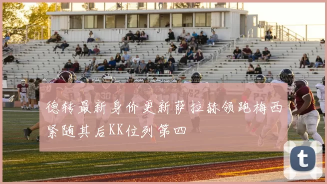德转最新身价更新萨拉赫领跑梅西紧随其后KK位列第四