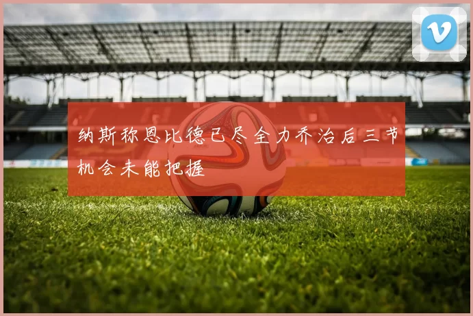 纳斯称恩比德已尽全力乔治后三节机会未能把握