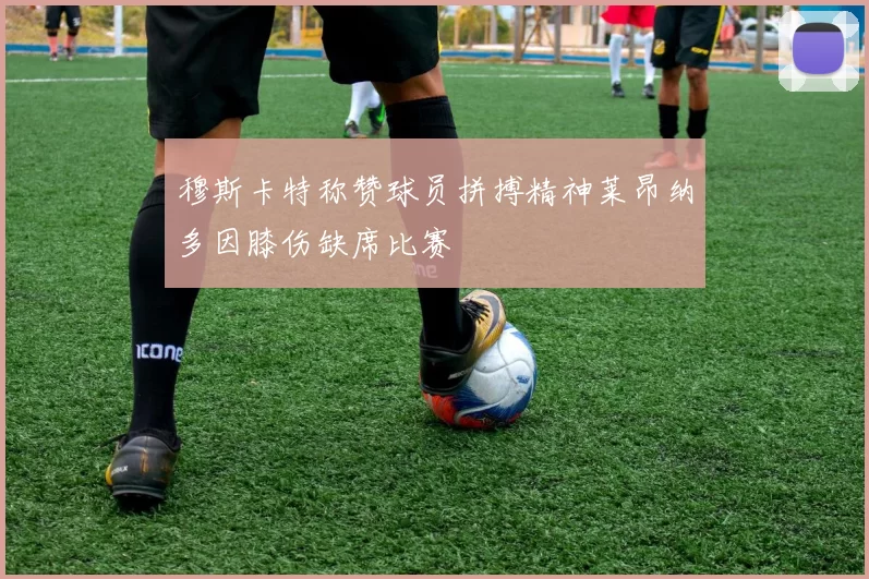 穆斯卡特称赞球员拼搏精神莱昂纳多因膝伤缺席比赛