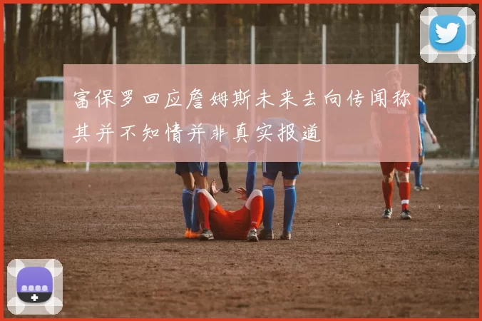 富保罗回应詹姆斯未来去向传闻称其并不知情并非真实报道