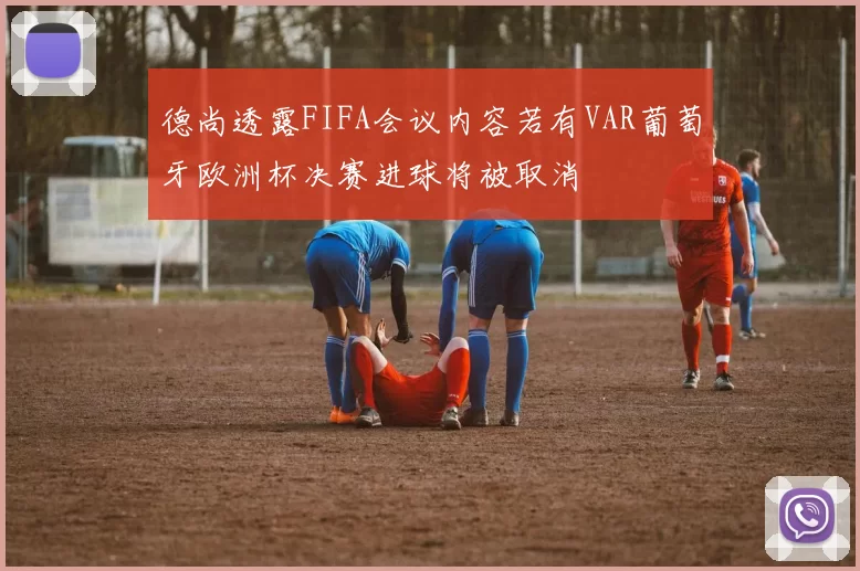 德尚透露FIFA会议内容若有VAR葡萄牙欧洲杯决赛进球将被取消