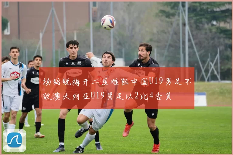 杨铭锐梅开二度难阻中国U19男足不敌澳大利亚U19男足以2比4告负