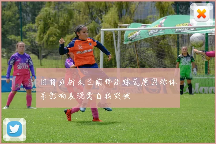 旧将分析米兰前锋进球荒原因称体系影响表现需自我突破