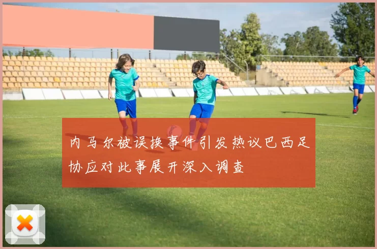 内马尔被误换事件引发热议巴西足协应对此事展开深入调查