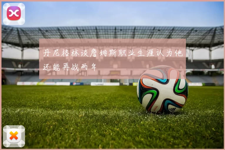 丹尼格林谈詹姆斯职业生涯认为他还能再战两年