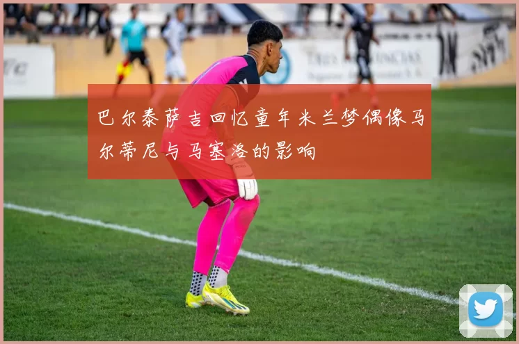 巴尔泰萨吉回忆童年米兰梦偶像马尔蒂尼与马塞洛的影响
