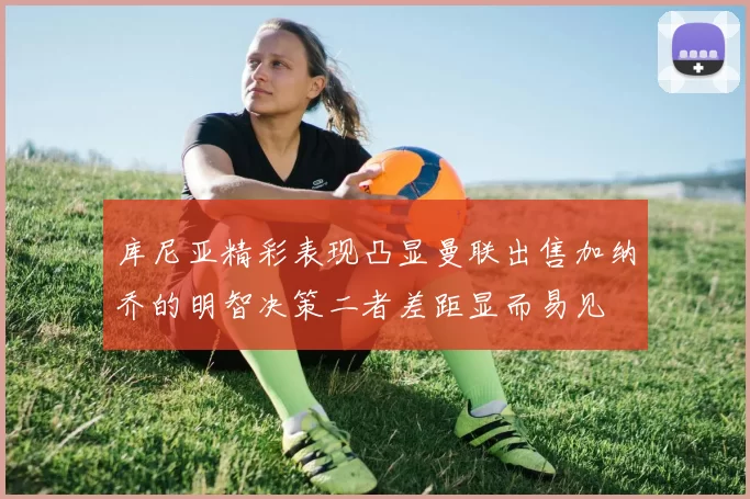库尼亚精彩表现凸显曼联出售加纳乔的明智决策二者差距显而易见