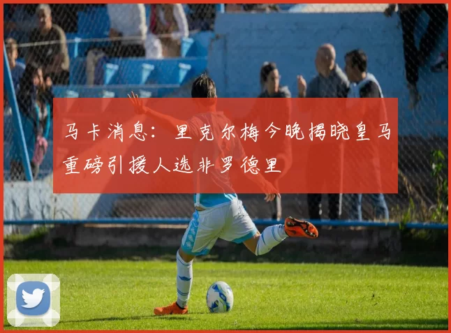 马卡消息：里克尔梅今晚揭晓皇马重磅引援人选非罗德里