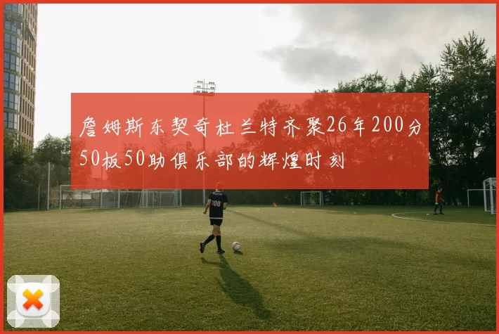 詹姆斯东契奇杜兰特齐聚26年200分50板50助俱乐部的辉煌时刻