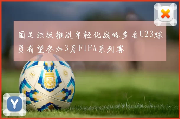 国足积极推进年轻化战略多名U23球员有望参加3月FIFA系列赛