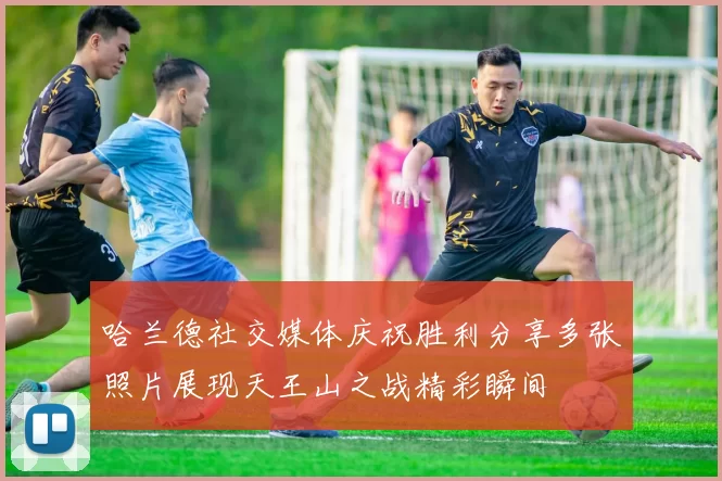 哈兰德社交媒体庆祝胜利分享多张照片展现天王山之战精彩瞬间