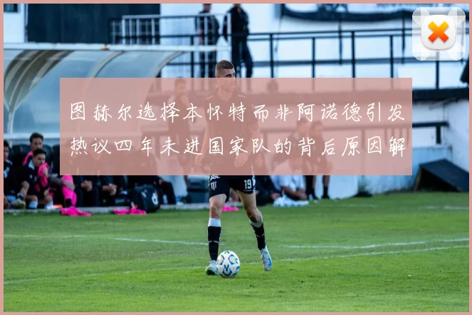 图赫尔选择本怀特而非阿诺德引发热议四年未进国家队的背后原因解析