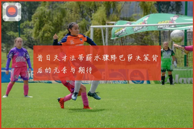 昔日天才法蒂薪水骤降巴萨决策背后的无奈与期待