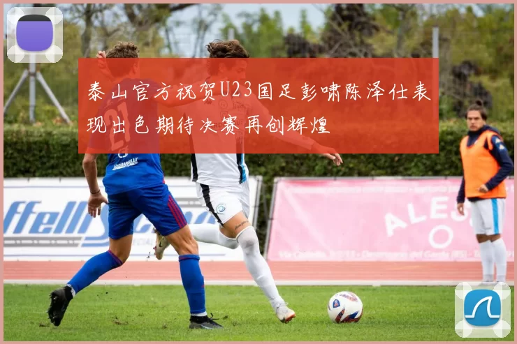 泰山官方祝贺U23国足彭啸陈泽仕表现出色期待决赛再创辉煌