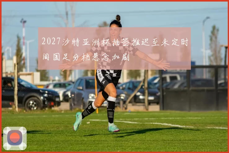2027沙特亚洲杯抽签推迟至未定时间国足分档悬念加剧