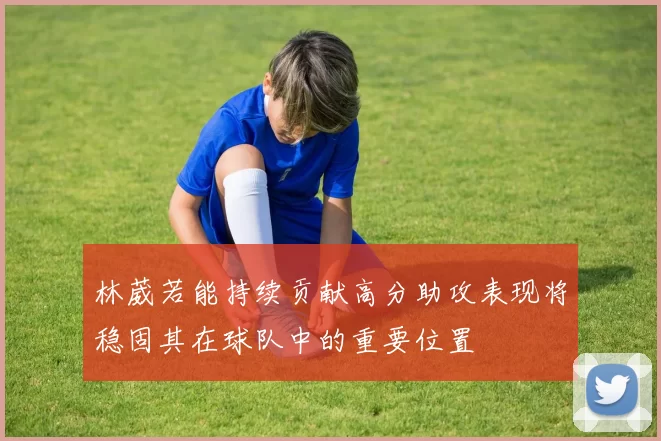 林葳若能持续贡献高分助攻表现将稳固其在球队中的重要位置