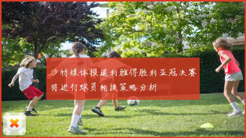 沙特媒体报道利雅得胜利亚冠决赛将进行球员轮换策略分析
