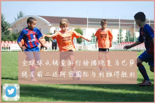全球球衣销量排行榜揭晓皇马巴萨稳居前二迈阿密国际与利雅得胜利表现抢眼