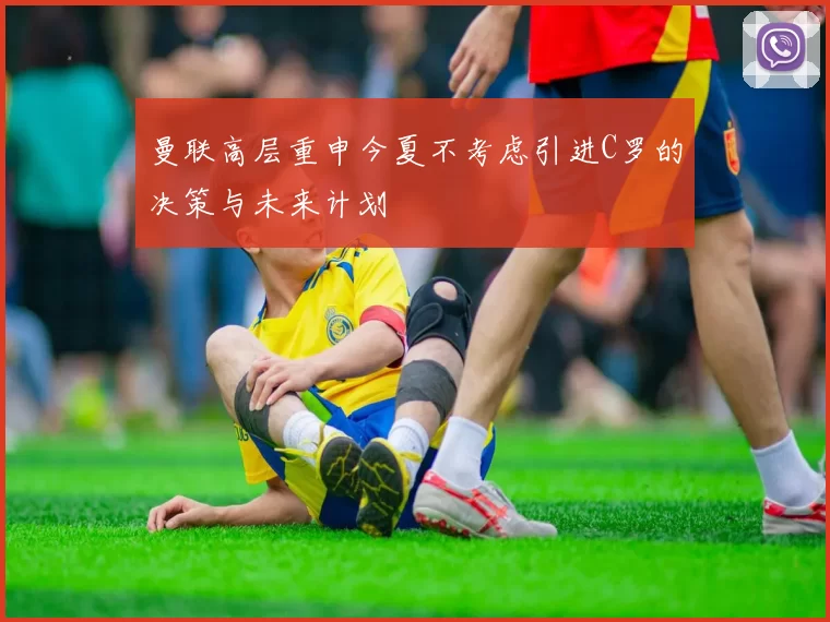 曼联高层重申今夏不考虑引进C罗的决策与未来计划